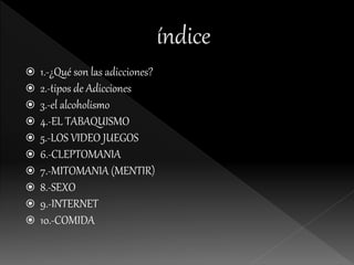  1.-¿Qué son las adicciones?
 2.-tipos de Adicciones
 3.-el alcoholismo
 4.-EL TABAQUISMO
 5.-LOS VIDEO JUEGOS
 6.-CLEPTOMANIA
 7.-MITOMANIA (MENTIR)
 8.-SEXO
 9.-INTERNET
 10.-COMIDA
 