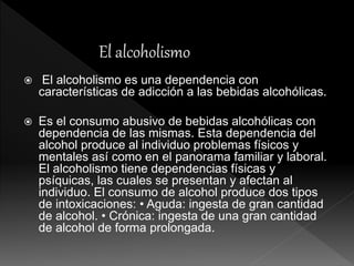  El alcoholismo es una dependencia con
características de adicción a las bebidas alcohólicas.
 Es el consumo abusivo de bebidas alcohólicas con
dependencia de las mismas. Esta dependencia del
alcohol produce al individuo problemas físicos y
mentales así como en el panorama familiar y laboral.
El alcoholismo tiene dependencias físicas y
psíquicas, las cuales se presentan y afectan al
individuo. El consumo de alcohol produce dos tipos
de intoxicaciones: • Aguda: ingesta de gran cantidad
de alcohol. • Crónica: ingesta de una gran cantidad
de alcohol de forma prolongada.
 