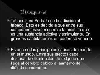  Tabaquismo Se trata de la adicción al
tabaco. Esto es debido a que entre sus
componentes se encuentra la nicotina que
es una sustancia adictiva y estimulante. En
grandes cantidades es un poderoso veneno.
 Es una de las principales causas de muerte
en el mundo. Entre sus efectos cabe
destacar la disminución de oxígeno que
llega al cerebro debido al aumento del
dióxido de carbono.
 
