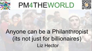 PM4THEWORLD
Anyone can be a Philanthropist
(its not just for billionaires)
Liz Hector
 