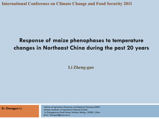 International Conference on Climate Change and Food Security 2011




          Response of maize phenophases to temperature
        changes in Northeast China during the past 20 years


                                                Li Zheng-guo




                    Institute of Agricultural Resources and Regional Planning (IARRP)
Dr. Zhengguo Li     Chinese Academy of Agricultural Sciences (CAAS)
                    16 Zhongguancun South Street, Haidian, Beijing, 100081, China
                    Email Zhenguoli@caas.net.cn
 