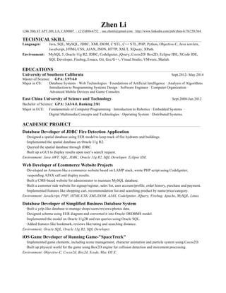 Zhen Li
1246 30th ST APT 209, LA, CA90007 · (213)880-6752 · usc.zhenli@gmail.com · http://www.linkedin.com/pub/zhen-li/7b/258/364 m

TECHNICAL SKILL
Languages:
Environment:

S

Java, SQL, MySQL, JDBC, XML/DOM, C STL, C++ STL, PHP, Python, Objective-C, Java servlets,
JavaScript, HTML/CSS, AJAX, JSON, HTTP, XSLT, XQuery, XPath.
MySQL 5, Oracle 11g R2, JDBC, CodeIgniter, jQuery, Cocos2D/ Box2D, Eclipse IDE, XCode IDE,
SQL Developer, Firebug, Emacs, Git, Gcc/G++, Visual Studio, VMware, Matlab.

EDUCATIONS
University of Southern California

Sept.2012- May.2014
Master of Science: GPA: 3.97/4.0
Major in CS:
Database Systems · Web Technologies · Foundations of Artificial Intelligence · Analysis of Algorithms
Introduction to Programming Systems Design · Software Engineer · Computer Organization ·
Advanced Mobile Devices and Game Consoles.

East China University of Science and Technology

Sept.2008-Jun.2012

Bachelor of Science: GPA: 3.63/4.0, Ranking 2/81
Major in ECE: Fundamentals of Computer Programming · Introduction to Robotics · Embedded Systems ·
Digital Multimedia Concepts and Technologies · Operating System · Distributed Systems.

ACADEMIC PROJECT
Database Developer of JDBC Fire Detection Application
·Designed a spatial database using EER model to keep track of fire hydrants and buildings.
·Implemented the spatial database on Oracle 11g R2.
·Queried the spatial database through JDBC.
·Built up a GUI to display results upon user’s search request.
Environment: Java AWT, SQL, JDBC, Oracle 11g R2, SQL Developer, Eclipse IDE.

Web Developer of Ecommerce Website Projects
·Developed an Amazon-like e-commerce website based on LAMP stack, wrote PHP script using CodeIgniter,
responding AJAX call and display results.
·Built a CMS-based website for administrator to maintain MySQL database.
·Built a customer side website for signup/register, sales list, user account/profile, order history, purchase and payment.
·Implemented features like shopping cart, recommendation list and searching product by name/price/category.
Environment: JavaScript, PHP, HTML/CSS, XML/DOM, AJAX, CodeIgniter, JQuery, Firebug, Apache, MySQL, Linux.

Database Developer of Simplified Business Database System
·Built a yelp-like database to manage shops/users/reviews/photos data.
·Designed schema using EER diagram and converted it into Oracle ORDBMS model.
·Implemented the model on Oracle 11g2R and ran queries using Oracle SQL.
·Added features like bookmark, reviews like/rating and searching distance.
Environment: Oracle SQL, Oracle 11g R2, SQL Developer.

iOS Game Developer of Running Game-"SpaceTreck"
·Implemented game elements, including scene management, character animation and particle system using Cocos2D.
·Built up physical world for the game using Box2D engine for collision detection and movement processing.
Environment: Objective-C, Cocos2d, Box2d, Xcode, Mac OS X.

T

 