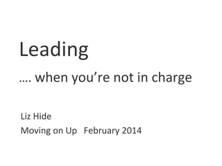 Leading
…. when you’re not in charge
Liz Hide
Moving on Up February 2014

 