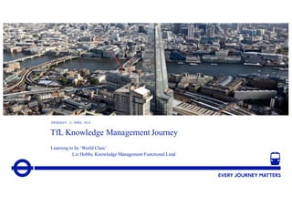 1
TfL Knowledge Management Journey
Learning to be ‘World Class’
Liz Hobbs, Knowledge Management Functional Lead
THURSDAY 21 APRIL 2016
 