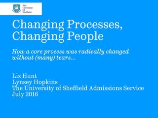 Changing Processes,
Changing People
How a core process was radically changed
without (many) tears…
Liz Hunt
Lynsey Hopkins
The University of Sheffield Admissions Service
July 2016
 