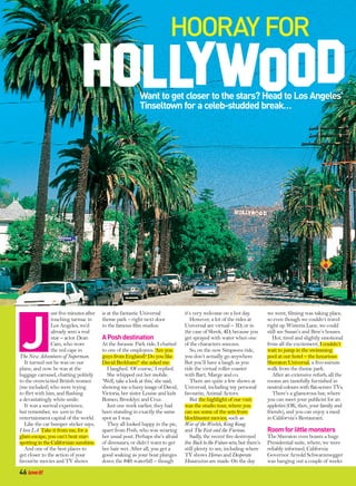 Hooray for

                                                           Want to get closer to the stars? Head to Los Angeles’
                                                           Tinseltown for a celeb-studded break…




 J
                ust five minutes after   is at the fantastic Universal            it’s very welcome on a hot day.            we went, filming was taking place,
                touching tarmac in       theme park – right next door                However, a lot of the rides at          so even though we couldn’t travel
                Los Angeles, we’d        to the famous film studios.              Universal are virtual – 3D, or in          right up Wisteria Lane, we could
                already seen a real                                               the case of Shrek, 4D, because you         still see Susan’s and Bree’s houses.
                star – actor Dean        A Posh destination                       get sprayed with water when one               Hot, tired and slightly emotional
                Cain, who wore           At the Jurassic Park ride, I chatted     of the characters sneezes.                 from all the excitement, I couldn’t
                the red cape in          to one of the employees. ‘Are you           So, on the new Simpsons ride,           wait to jump in the swimming
The New Adventures of Superman.          guys from England? Do you like           you don’t actually go anywhere.            pool at our hotel – the luxurious
   It turned out he was on our           David Beckham?’ she asked me.            But you’ll have a laugh as you             Sheraton Universal, a five-minute
plane, and now he was at the                I laughed. ‘Of course,’ I replied.    ride the virtual roller coaster            walk from the theme park.
luggage carousel, chatting politely         She whipped out her mobile.           with Bart, Marge and co.                      After an extensive refurb, all the
to the overexcited British women         ‘Well, take a look at this,’ she said,      There are quite a few shows at          rooms are tastefully furnished in
(me included) who were trying            showing me a fuzzy image of David,       Universal, including my personal           neutral colours with flat-screen TVs.
to flirt with him, and flashing          Victoria, her sister Louise and kids     favourite, Animal Actors.                     There’s a glamorous bar, where
a devastatingly white smile.             Romeo, Brooklyn and Cruz.                   But the highlight of our visit          you can meet your publicist for an
   It was a surreal experience,             Just one week earlier, they had       was the studio tour, where you             appletini (OK, then, your family and
but remember, we were in the             been standing in exactly the same        can see some of the sets from              friends), and you can enjoy a meal
entertainment capital of the world.      spot as I was.                           blockbuster movies, such as                in California’s Restaurant.
   Like the car bumper sticker says,        They all looked happy in the pic,     War of the Worlds, King Kong
I love LA. Take it from me, for a        apart from Posh, who was wearing         and The Fast and the Furious.              Room for little monsters
glam escape, you can’t beat star-        her usual pout. Perhaps she’s afraid        Sadly, the recent fire destroyed        The Sheraton even boasts a huge
spotting in the Californian sunshine.    of dinosaurs, or didn’t want to get      the Back to the Future sets, but there’s   Presidential suite, where, we were
   And one of the best places to         her hair wet. After all, you get a       still plenty to see, including where       reliably informed, California
get closer to the action of your         good soaking as your boat plunges        TV shows Heroes and Desperate              Governor Arnold Schwarzenegger
favourite movies and TV shows            down the 84ft waterfall – though         Housewives are made. On the day            was hanging out a couple of weeks

46 love it!
 