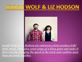 Josiah Wolf & Liz Hodson are unknown artists produce folk/
indie music. They also cover songs of a blues genre and make it
their own by changing the speed of the track and combine more
than one track together.
 