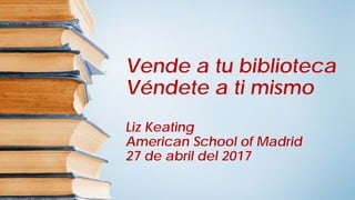 Vende a tu biblioteca
Véndete a ti mismo
Liz Keating
American School of Madrid
27 de abril del 2017
 
