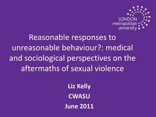 Reasonable responses to unreasonable behaviour?:  medical and sociological perspectives on the aftermaths of sexual violence Liz Kelly CWASU June 2011 