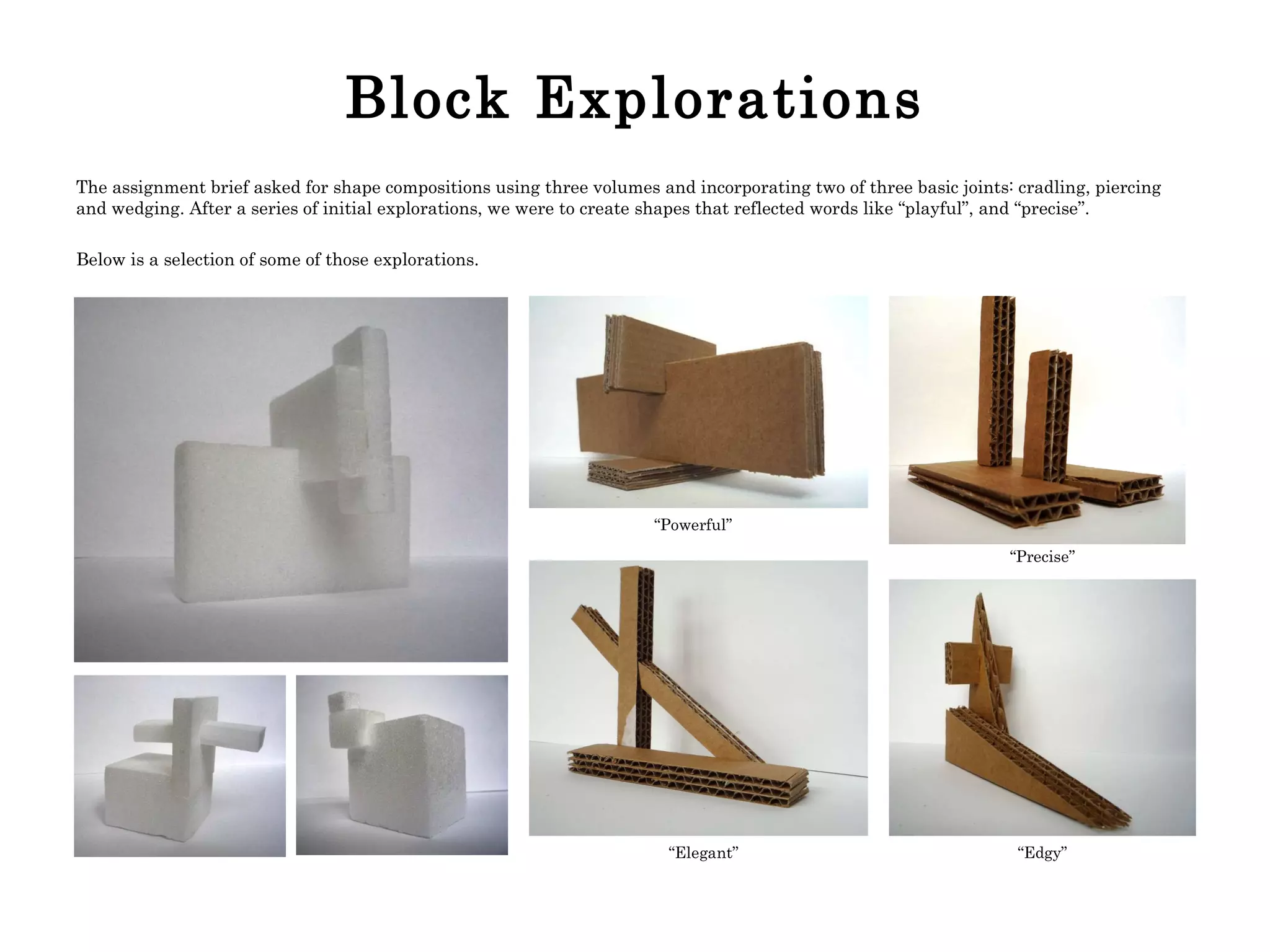 Block Explorations The assignment brief asked for shape compositions using three volumes and incorporating two of three basic joints: cradling, piercing and wedging. After a series of initial explorations, we were to create shapes that reflected words like “playful”, and “precise”.  Below is a selection of some of those explorations. “ Precise” “ Powerful” “ Elegant” “ Edgy” 