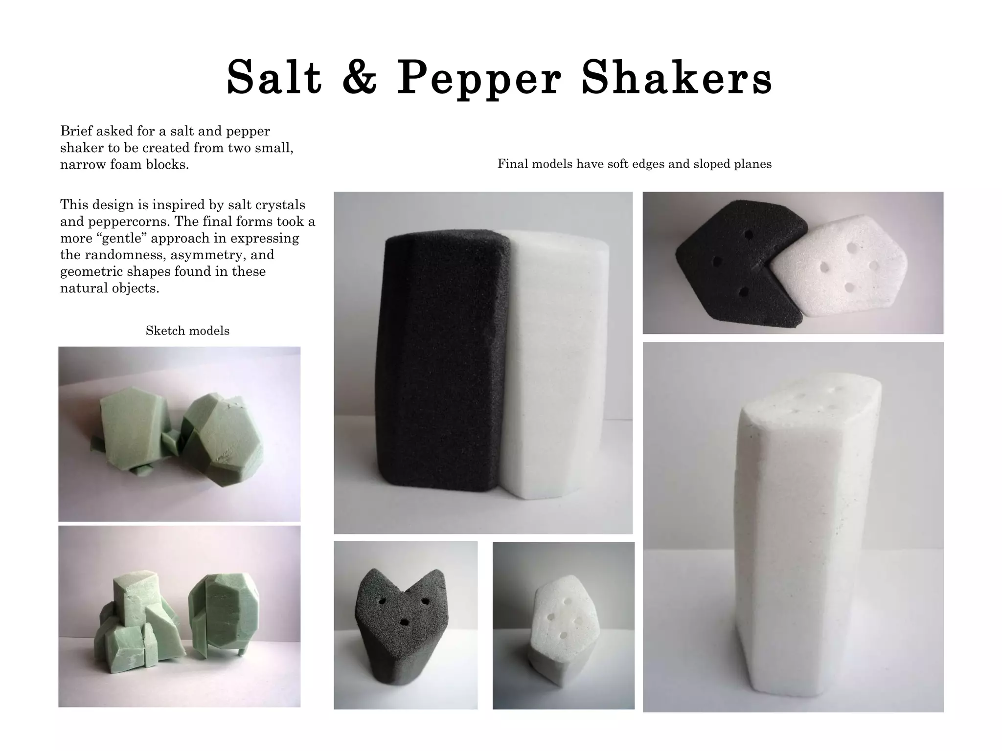 Salt & Pepper Shakers Brief asked for a salt and pepper shaker to be created from two small, narrow foam blocks. This design is inspired by salt crystals and peppercorns. The final forms took a more “gentle” approach in expressing the randomness, asymmetry, and geometric shapes found in these natural objects. Sketch models Final models have soft edges and sloped planes 