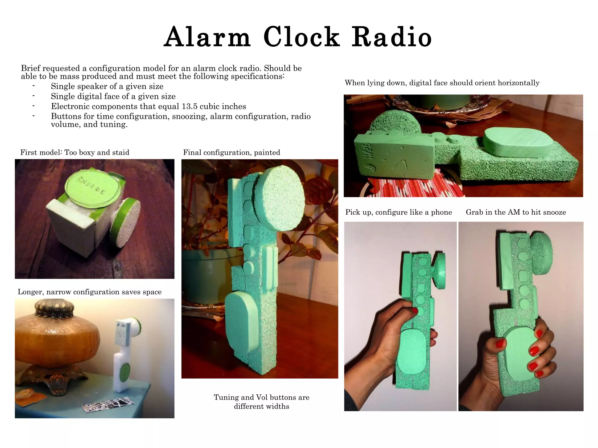 Alarm Clock Radio Brief requested a configuration model for an alarm clock radio. Should be able to be mass produced and must meet the following specifications: Single speaker of a given size Single digital face of a given size Electronic components that equal 13.5 cubic inches Buttons for time configuration, snoozing, alarm configuration, radio volume, and tuning. Grab in the AM to hit snooze Pick up, configure like a phone When lying down, digital face should orient horizontally Longer, narrow configuration saves space First model: Too boxy and staid Final configuration, painted Tuning and Vol buttons are different widths 