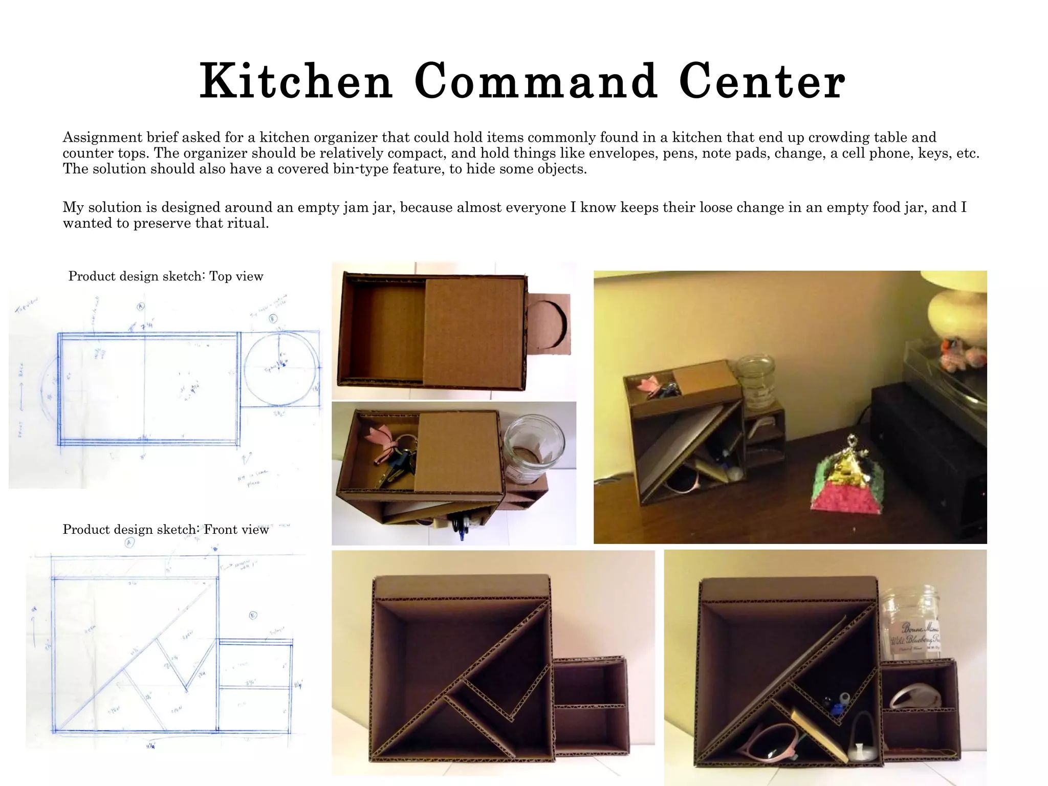 Kitchen Command Center Assignment brief asked for a kitchen organizer that could hold items commonly found in a kitchen that end up crowding table and counter tops. The organizer should be relatively compact, and hold things like envelopes, pens, note pads, change, a cell phone, keys, etc. The solution should also have a covered bin-type feature, to hide some objects.  My solution is designed around an empty jam jar, because almost everyone I know keeps their loose change in an empty food jar, and I wanted to preserve that ritual. Product design sketch: Top view Product design sketch: Front view 
