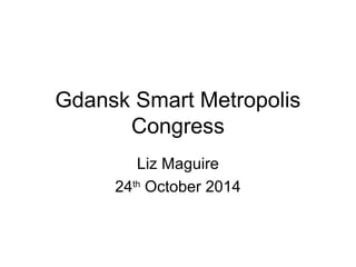 Gdansk Smart Metropolis 
Congress 
Liz Maguire 
24th October 2014 
 