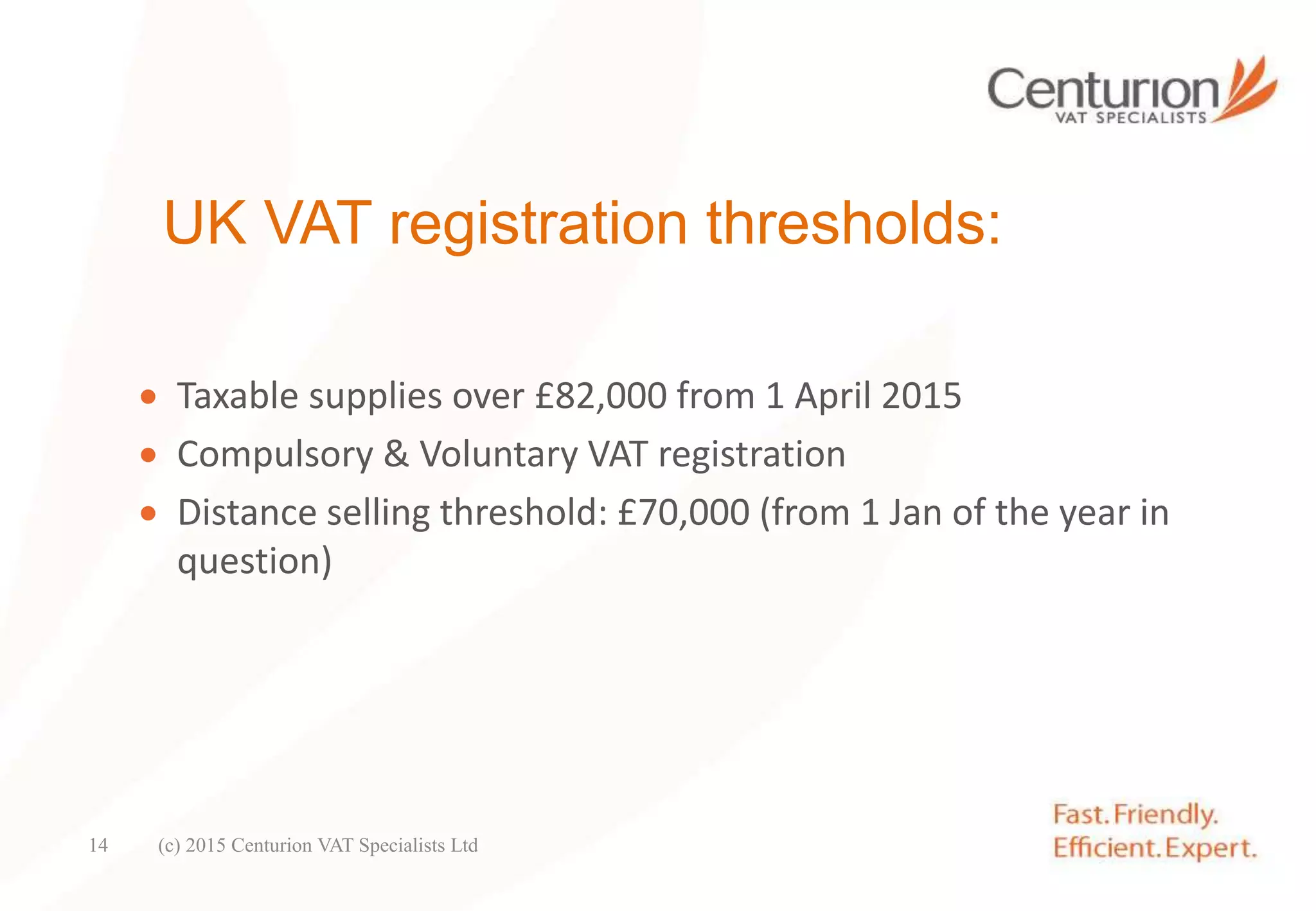 UK VAT registration thresholds:
 Taxable supplies over £82,000 from 1 April 2015
 Compulsory & Voluntary VAT registration
 Distance selling threshold: £70,000 (from 1 Jan of the year in
question)
(c) 2015 Centurion VAT Specialists Ltd14
 