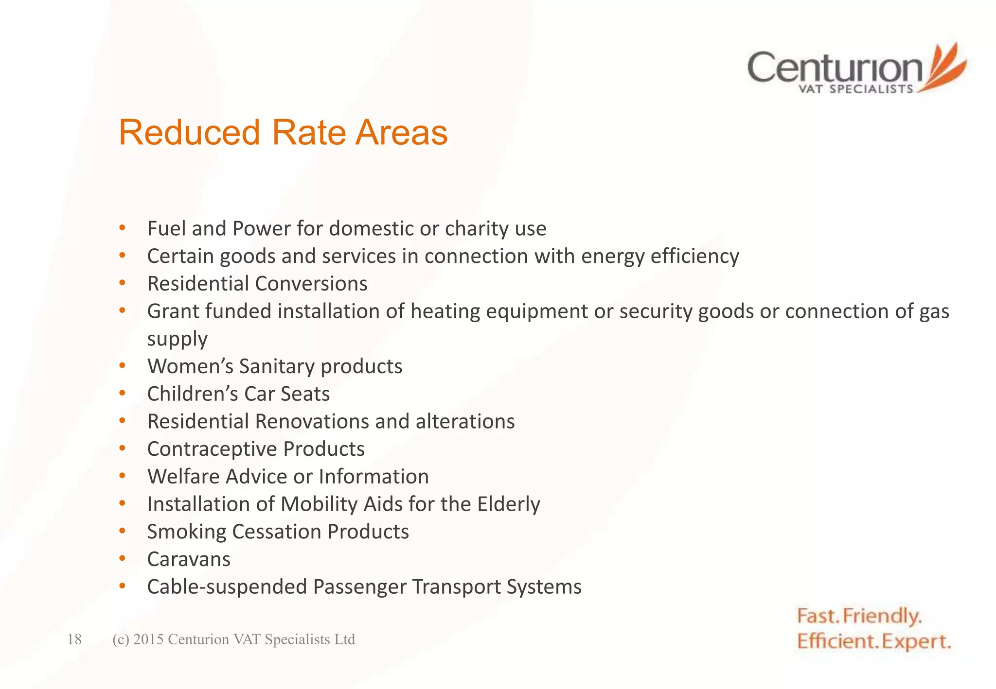 Reduced Rate Areas
• Fuel and Power for domestic or charity use
• Certain goods and services in connection with energy efficiency
• Residential Conversions
• Grant funded installation of heating equipment or security goods or connection of gas
supply
• Women’s Sanitary products
• Children’s Car Seats
• Residential Renovations and alterations
• Contraceptive Products
• Welfare Advice or Information
• Installation of Mobility Aids for the Elderly
• Smoking Cessation Products
• Caravans
• Cable-suspended Passenger Transport Systems
(c) 2015 Centurion VAT Specialists Ltd18
 