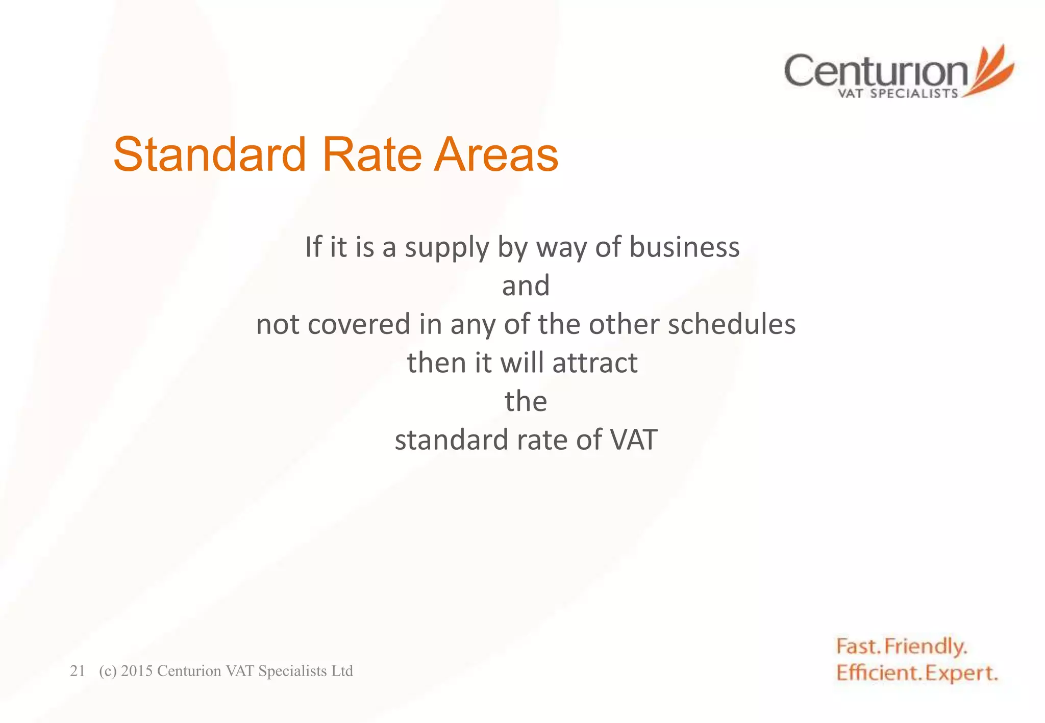Standard Rate Areas
If it is a supply by way of business
and
not covered in any of the other schedules
then it will attract
the
standard rate of VAT
(c) 2015 Centurion VAT Specialists Ltd21
 