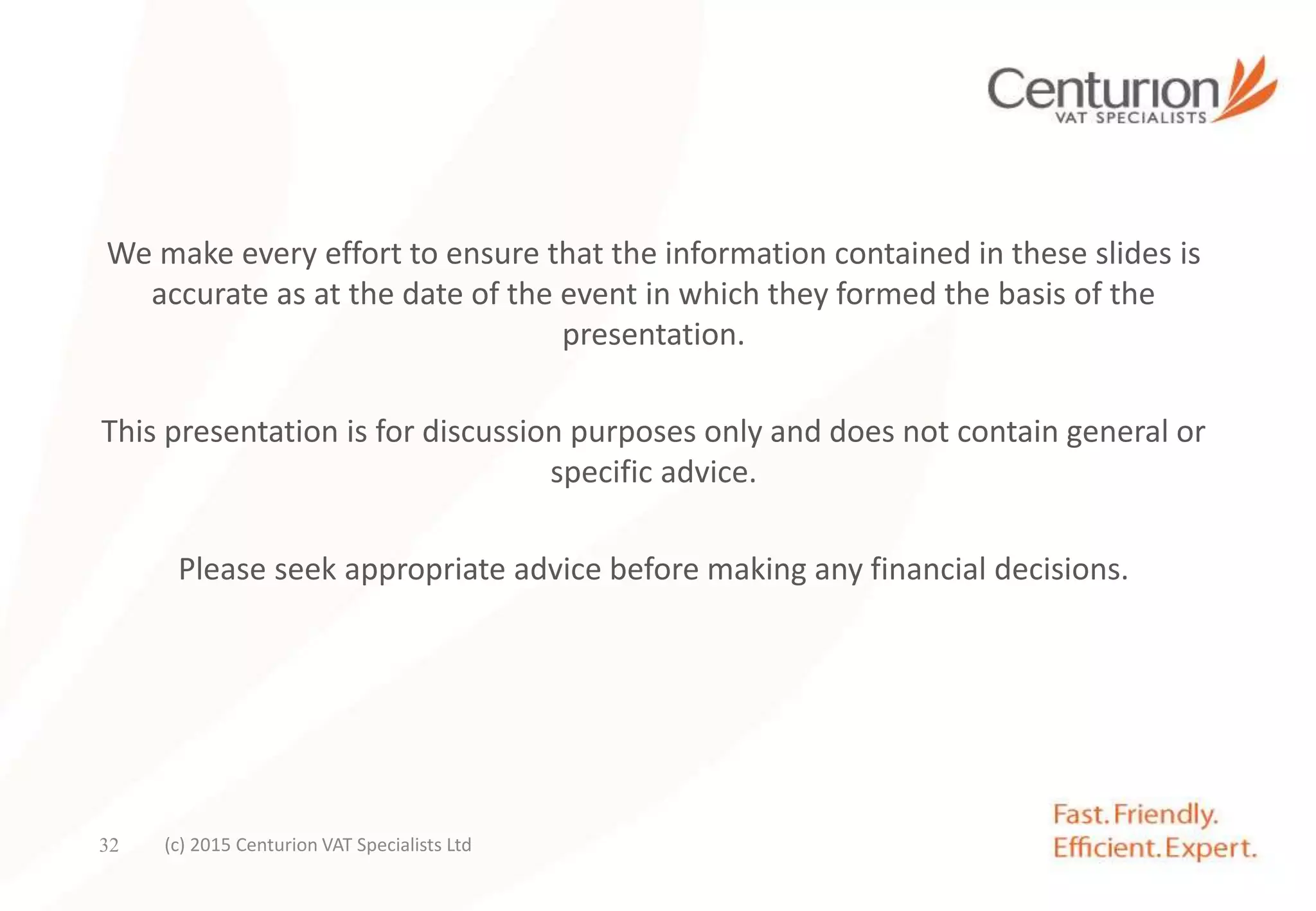 We make every effort to ensure that the information contained in these slides is
accurate as at the date of the event in which they formed the basis of the
presentation.
This presentation is for discussion purposes only and does not contain general or
specific advice.
Please seek appropriate advice before making any financial decisions.
(c) 2015 Centurion VAT Specialists Ltd32
 