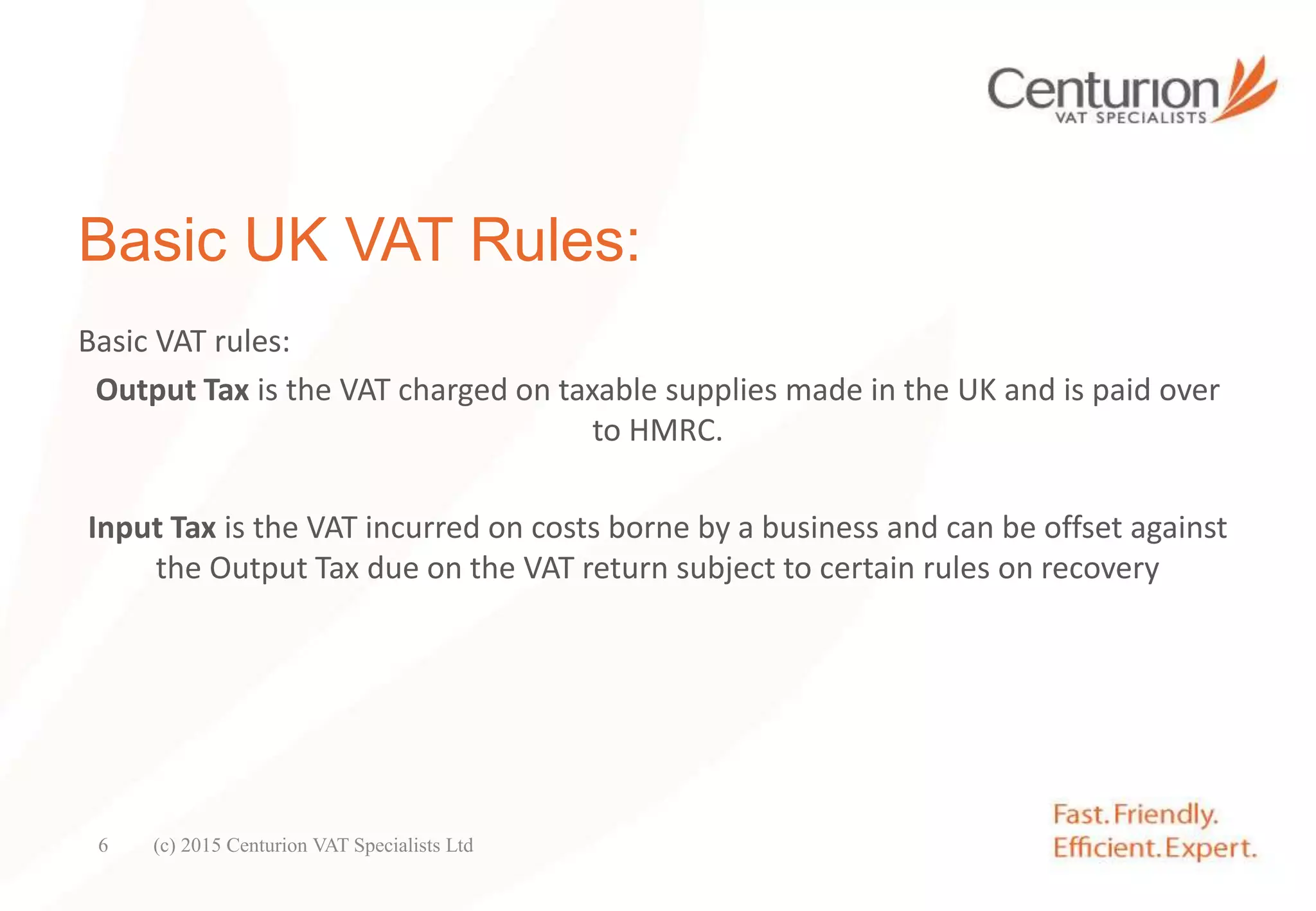 Basic UK VAT Rules:
Basic VAT rules:
Output Tax is the VAT charged on taxable supplies made in the UK and is paid over
to HMRC.
Input Tax is the VAT incurred on costs borne by a business and can be offset against
the Output Tax due on the VAT return subject to certain rules on recovery
(c) 2015 Centurion VAT Specialists Ltd6
 