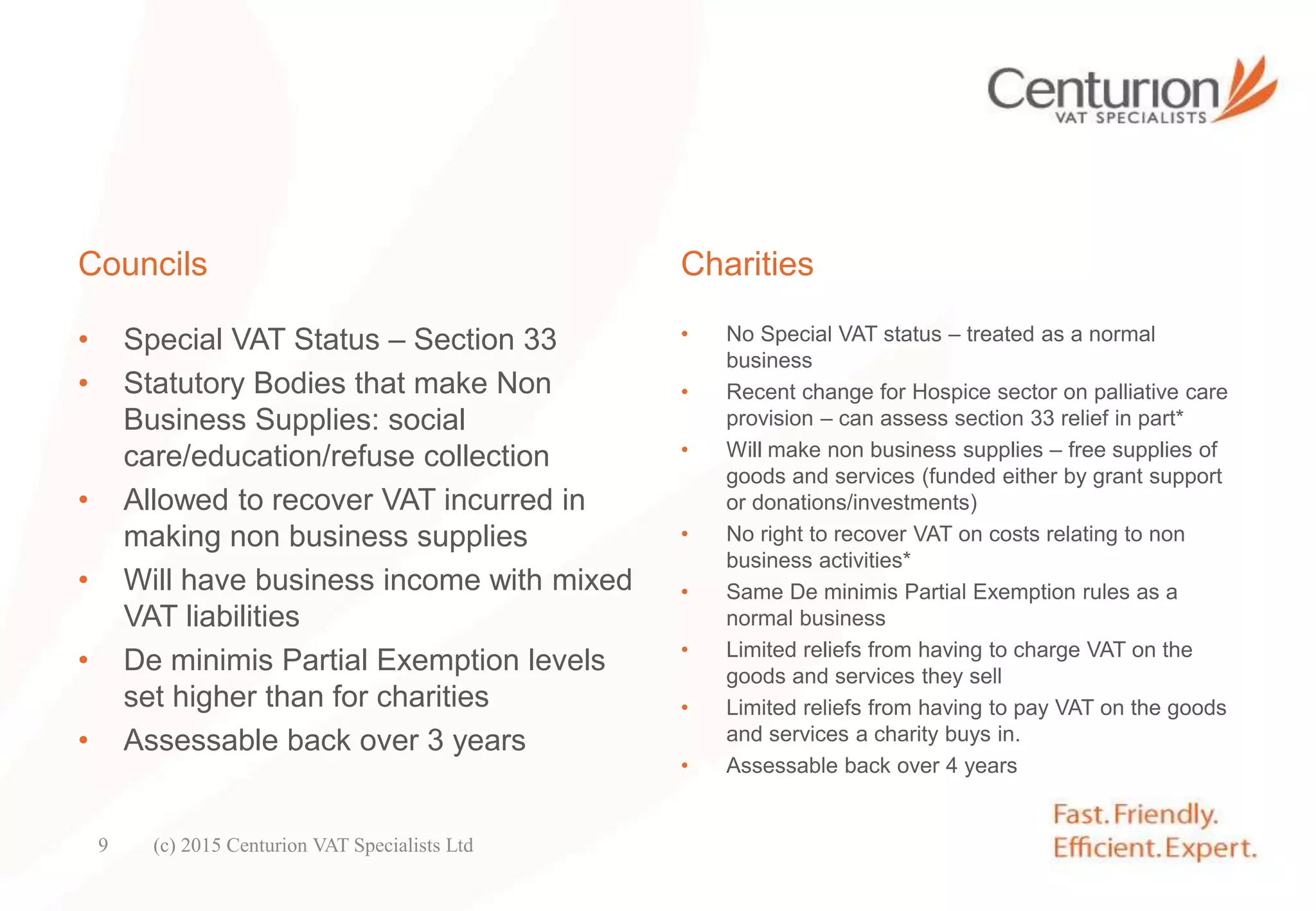 Councils
• Special VAT Status – Section 33
• Statutory Bodies that make Non
Business Supplies: social
care/education/refuse collection
• Allowed to recover VAT incurred in
making non business supplies
• Will have business income with mixed
VAT liabilities
• De minimis Partial Exemption levels
set higher than for charities
• Assessable back over 3 years
Charities
• No Special VAT status – treated as a normal
business
• Recent change for Hospice sector on palliative care
provision – can assess section 33 relief in part*
• Will make non business supplies – free supplies of
goods and services (funded either by grant support
or donations/investments)
• No right to recover VAT on costs relating to non
business activities*
• Same De minimis Partial Exemption rules as a
normal business
• Limited reliefs from having to charge VAT on the
goods and services they sell
• Limited reliefs from having to pay VAT on the goods
and services a charity buys in.
• Assessable back over 4 years
(c) 2015 Centurion VAT Specialists Ltd9
 