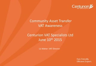 Community Asset Transfer
VAT Awareness
Centurion VAT Specialists Ltd
June 10th 2015
Liz Maher: VAT Director
 