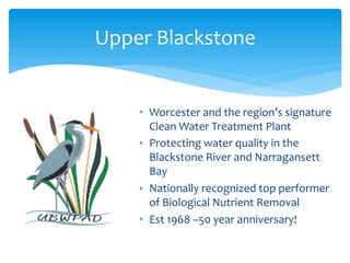 • Worcester	and	the	region’s	signature	
Clean	Water	Treatment	Plant	
• Protecting	water	quality	in	the	
Blackstone	River	and	Narragansett	
Bay	
• Nationally	recognized	top	performer	
of	Biological	Nutrient	Removal	
• Est	1968	–50	year	anniversary!
Upper	Blackstone
 