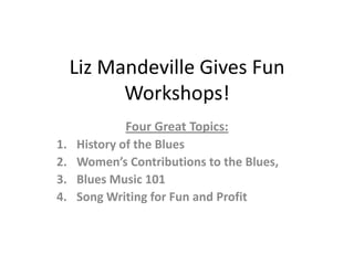 Liz Mandeville Gives Fun
           Workshops!
              Four Great Topics:
1.   History of the Blues
2.   Women’s Contributions to the Blues,
3.   Blues Music 101
4.   Song Writing for Fun and Profit
 