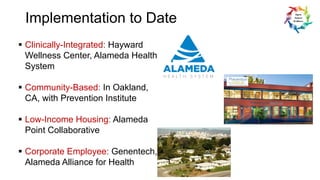 Implementation to Date
§ Clinically-Integrated: Hayward
Wellness Center, Alameda Health
System
§ Community-Based: In Oakland,
CA, with Prevention Institute
§ Low-Income Housing: Alameda
Point Collaborative
§ Corporate Employee: Genentech,
Alameda Alliance for Health
 