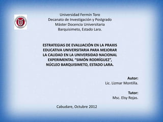 Universidad Fermín Toro
  Decanato de Investigación y Postgrado
     Máster Docencia Universitaria
       Barquisimeto, Estado Lara.


ESTRATEGIAS DE EVALUACIÓN EN LA PRAXIS
EDUCATIVA UNIVERSITARIA PARA MEJORAR
LA CALIDAD EN LA UNIVERSIDAD NACIONAL
   EXPERIMENTAL “SIMÓN RODRÍGUEZ”,
  NÚCLEO BARQUISIMETO, ESTADO LARA.


                                                Autor:
                                   Lic. Lizmar Montilla.

                                                    Tutor:
                                          Msc. Elsy Rojas.

       Cabudare, Octubre 2012
 