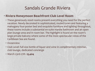 Sandals Grande Riviera
• Riviera Honeymoon Beachfront Club Level Room
• These generously sized rooms present everything you need for the perfect
vacation. Newly decorated in sophisticated, muted tones and featuring a
mahogany four-poster bed and exquisite furniture and lighting throughout,
these rooms include a substantial en-suite marble bathroom and an open
plan lounge area and in room bar. The highlight is found on the room's
large private balcony where some of the most spectacular vistas of the
Caribbean Sea are found.
• Oceanview
• Club Level: full size bottle of liquor and wine in complimentary mini-bar,
club lounge, dedicated concierge
• March 23rd-27th $3,404

 
