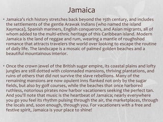 Jamaica
• Jamaica's rich history stretches back beyond the 15th century, and includes
the settlements of the gentle Arawak Indians (who named the island
Xaymaca), Spanish mariners, English conquerors, and Asian migrants, all of
whom added to the multi-ethnic heritage of this Caribbean island. Modern
Jamaica is the land of reggae and rum, wearing a mantle of roughshod
romance that attracts travelers the world over looking to escape the routine
of daily life. The landscape is a mosaic of palmed golden beaches and a
beautiful mountainous interior.
• Once the crown jewel of the British sugar empire, its coastal plains and lofty
jungles are still dotted with colonnaded mansions, thriving plantations, and
ruins of others that did not survive the slave rebellions. Many of the
remaining mansions are now opulent inns flanked not only by the sugar
fields, but also by golf courses, while the beaches that once harbored
ruthless, notorious pirates now harbor vacationers seeking the perfect tan.
And you'll note that music is the heartbeat of Jamaica; nearly everywhere
you go you feel its rhythm pulsing through the air, the marketplaces, through
the locals and, soon enough, through you. For vacationers with a free and
festive spirit, Jamaica is your place to shine!

 