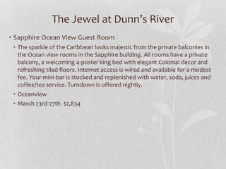 The Jewel at Dunn’s River
• Sapphire Ocean View Guest Room
• The sparkle of the Caribbean looks majestic from the private balconies in
the Ocean view rooms in the Sapphire building. All rooms have a private
balcony, a welcoming 4-poster king bed with elegant Colonial decor and
refreshing tiled floors. Internet access is wired and available for a modest
fee. Your mini-bar is stocked and replenished with water, soda, juices and
coffee/tea service. Turndown is offered nightly.
• Oceanview
• March 23rd-27th $2,834

 