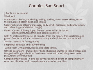 Couples San Souci
• 3 Pools, 1 is au natural
• Whirlpool
• Watersports: Scuba, snorkeling, sailing, surfing, rides, water skiing, water
tricycle, glass-bottom boat, and kayaks
• Spa: Charlies Spa offering massage, body scrub, manicure, pedicure, facials,
and reflexology (additional charge).
• Fitness Center: Fully equipped fitness center with Life Cycles,
stairmasters, treadmill, and aerobics classes
• Golf: At Upton Golf Course, 10 minutes from the resort. Transportation and
green fees included. Carts are mandatory and caddies are not included.
• Tennis: 2 courts, lit for night play
• Shopping: Boutique and souvenir shop
• Game room with games, books, and table tennis.
• Off-site excursions - Dunn's River Falls, shopping shuttle to Island Village and
Margaritaville, glass-bottom boat excursions, and snorkeling excursions
(excursions are included!)
• Complimentary scuba - 1 dive per day for certified divers or complimentary
resort certification and 1 complimentary introductory dive.

 