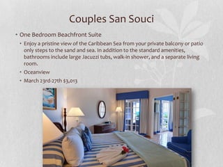 Couples San Souci
• One Bedroom Beachfront Suite
• Enjoy a pristine view of the Caribbean Sea from your private balcony or patio
only steps to the sand and sea. In addition to the standard amenities,
bathrooms include large Jacuzzi tubs, walk-in shower, and a separate living
room.
• Oceanview
• March 23rd-27th $3,013

 