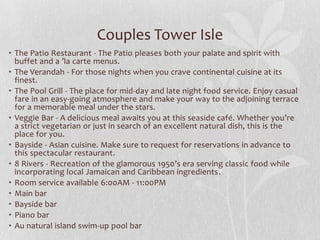 Couples Tower Isle
• The Patio Restaurant - The Patio pleases both your palate and spirit with
buffet and a ’la carte menus.
• The Verandah - For those nights when you crave continental cuisine at its
finest.
• The Pool Grill - The place for mid-day and late night food service. Enjoy casual
fare in an easy-going atmosphere and make your way to the adjoining terrace
for a memorable meal under the stars.
• Veggie Bar - A delicious meal awaits you at this seaside café. Whether you’re
a strict vegetarian or just in search of an excellent natural dish, this is the
place for you.
• Bayside - Asian cuisine. Make sure to request for reservations in advance to
this spectacular restaurant.
• 8 Rivers - Recreation of the glamorous 1950’s era serving classic food while
incorporating local Jamaican and Caribbean ingredients.
• Room service available 6:00AM - 11:00PM
• Main bar
• Bayside bar
• Piano bar
• Au natural island swim-up pool bar

 
