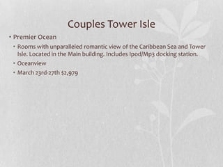 Couples Tower Isle
• Premier Ocean
• Rooms with unparalleled romantic view of the Caribbean Sea and Tower
Isle. Located in the Main building. Includes Ipod/Mp3 docking station.
• Oceanview
• March 23rd-27th $2,979

 
