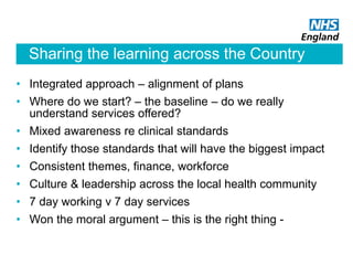 Sharing the learning across the Country
• Integrated approach – alignment of plans
• Where do we start? – the baseline – do we really
understand services offered?
• Mixed awareness re clinical standards
• Identify those standards that will have the biggest impact
• Consistent themes, finance, workforce
• Culture & leadership across the local health community
• 7 day working v 7 day services
• Won the moral argument – this is the right thing -
 