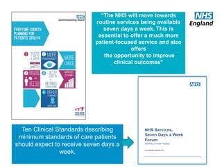“The NHS will move towards
routine services being available
seven days a week. This is
essential to offer a much more
patient-focused service and also
offers
the opportunity to improve
clinical outcomes”
Ten Clinical Standards describing
minimum standards of care patients
should expect to receive seven days a
week.
 