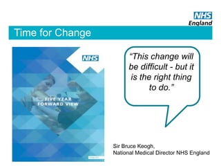 “This change will
be difficult - but it
is the right thing
to do.”
Sir Bruce Keogh,
National Medical Director NHS England
Time for Change
 