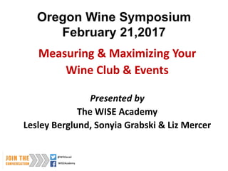 Oregon Wine Symposium
February 21,2017
Measuring & Maximizing Your
Wine Club & Events
Presented by
The WISE Academy
Lesley Berglund, Sonyia Grabski & Liz Mercer
 