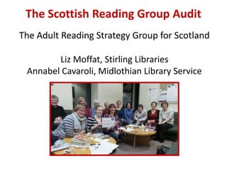 The Scottish Reading Group Audit
The Adult Reading Strategy Group for Scotland
Liz Moffat, Stirling Libraries
Annabel Cavaroli, Midlothian Library Service
 