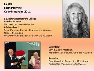 Liz Ott
Faith Promise
Cody Nazarene 2011

B.S. Northwest Nazarene College
Board of Trustees
Northwest Nazarene University
Advisory Board
Rocky Mountain District – Church of the Nazarene
Finance Committee
Rocky Mountain District – Church of the Nazarene



                                             Daughter of
                                             Early & Gladys Mosteller,
                                             Retired Missionaries, Church of the Nazarene

                                             Served in
                                             Cape Verde for 13 years, Brazil for 15 years,
                                             Portugal for 9 Years, Azores for 9 years.
 