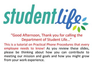 “Good Afternoon, Thank you for calling the
Department of Student Life…”
This is a tutorial on Practical Phone Procedures that every
employee needs to know! As you review these slides,
please be thinking about how you can contribute to
meeting our mission and goals and how you might grow
from your work experience.
 