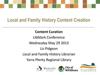 Local and Family History Content Creation
Content Curation
LibMark Conference
Wednesday May 29 2013
Liz Pidgeon
Local and Family History Librarian
Yarra Plenty Regional Library
 