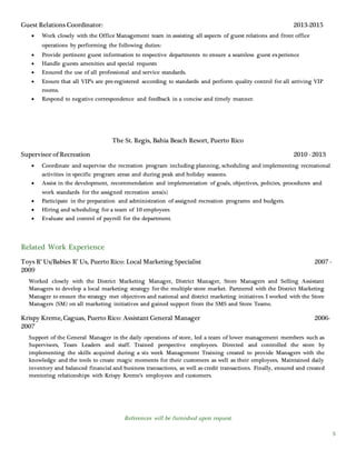 References will be furnished upon request.
3
Guest Relations Coordinator: 2013-2015
 Work closely with the Office Management team in assisting all aspects of guest relations and front office
operations by performing the following duties:
 Provide pertinent guest information to respective departments to ensure a seamless guest experience
 Handle guests amenities and special requests
 Ensured the use of all professional and service standards.
 Ensure that all VIP’s are pre-registered according to standards and perform quality control for all arriving VIP
rooms.
 Respond to negative correspondence and feedback in a concise and timely manner.
The St. Regis, Bahia Beach Resort, Puerto Rico
Supervisor of Recreation 2010 - 2013
 Coordinate and supervise the recreation program including planning, scheduling and implementing recreational
activities in specific program areas and during peak and holiday seasons.
 Assist in the development, recommendation and implementation of goals, objectives, policies, procedures and
work standards for the assigned recreation area(s)
 Participate in the preparation and administration of assigned recreation programs and budgets.
 Hiring and scheduling for a team of 10 employees
 Evaluate and control of payroll for the department.
Related Work Experience
Toys R’ Us/Babies R’ Us, Puerto Rico: Local Marketing Specialist 2007 -
2009
Worked closely with the District Marketing Manager, District Manager, Store Managers and Selling Assistant
Managers to develop a local marketing strategy for the multiple store market. Partnered with the District Marketing
Manager to ensure the strategy met objectives and national and district marketing initiatives. I worked with the Store
Managers (SM) on all marketing initiatives and gained support from the SMS and Store Teams.
Krispy Kreme, Caguas, Puerto Rico: Assistant General Manager 2006-
2007
Support of the General Manager in the daily operations of store, led a team of lower management members such as
Supervisors, Team Leaders and staff. Trained perspective employees. Directed and controlled the store by
implementing the skills acquired during a six week Management Training created to provide Managers with the
knowledge and the tools to create magic moments for their customers as well as their employees. Maintained daily
inventory and balanced financial and business transactions, as well as credit transactions. Finally, ensured and created
mentoring relationships with Krispy Kreme’s employees and customers.
 