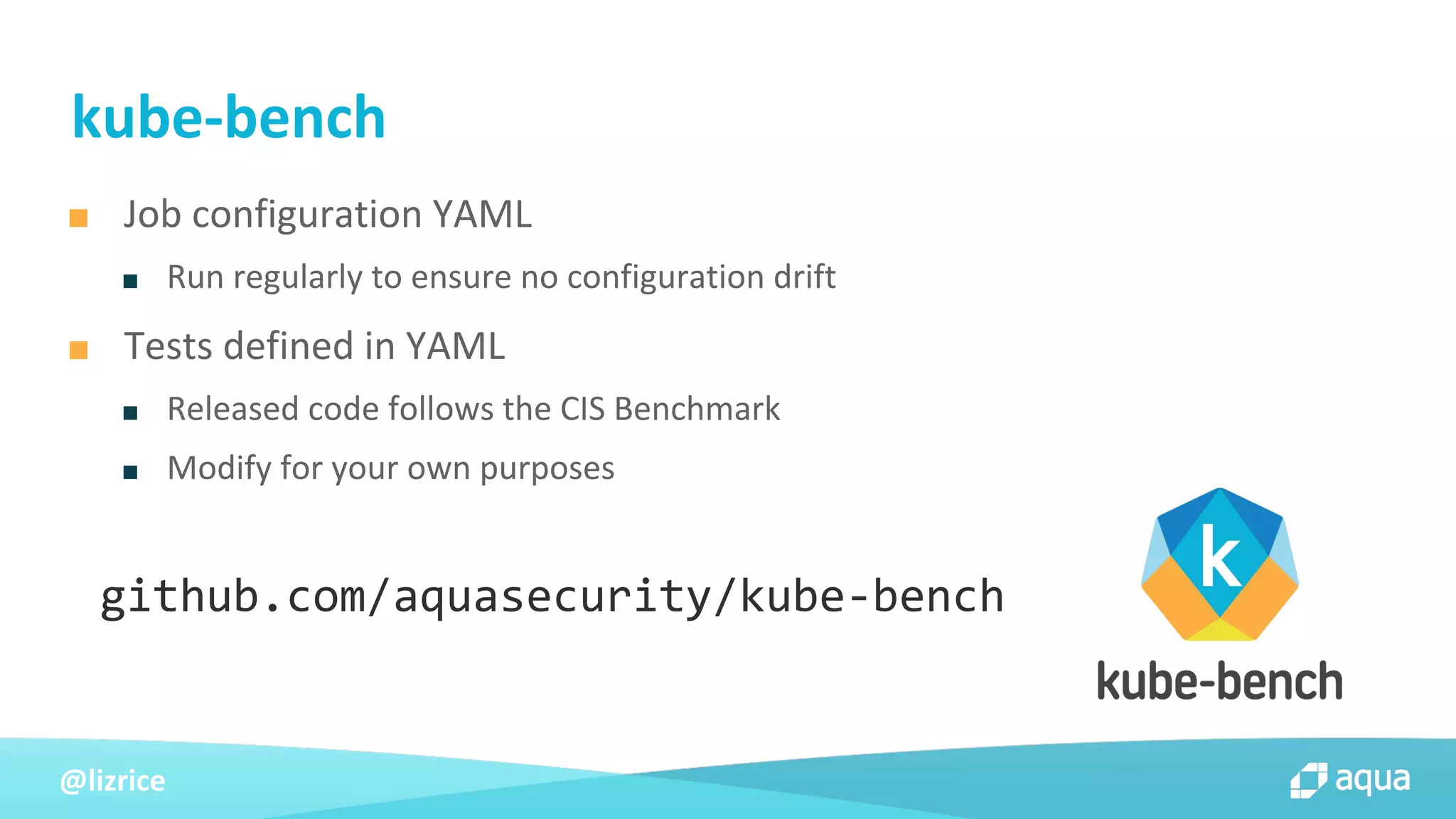 @lizrice
■ Job configuration YAML
■ Run regularly to ensure no configuration drift
■ Tests defined in YAML
■ Released code follows the CIS Benchmark
■ Modify for your own purposes
kube-bench
github.com/aquasecurity/kube-bench
 