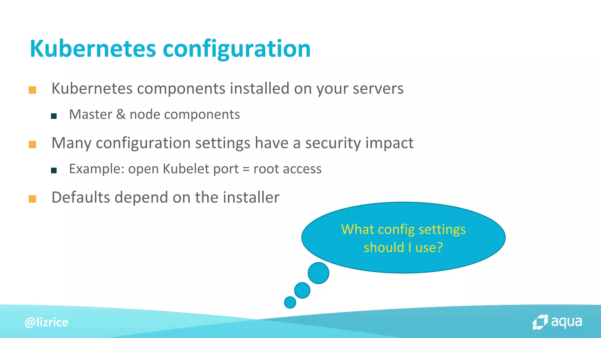 @lizrice
■ Kubernetes components installed on your servers
■ Master & node components
■ Many configuration settings have a security impact
■ Example: open Kubelet port = root access
■ Defaults depend on the installer
Kubernetes configuration
What config settings
should I use?
 
