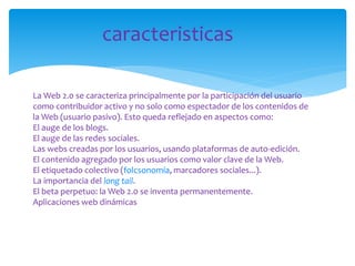caracteristicas
La Web 2.0 se caracteriza principalmente por la participación del usuario
como contribuidor activo y no solo como espectador de los contenidos de
la Web (usuario pasivo). Esto queda reflejado en aspectos como:
El auge de los blogs.
El auge de las redes sociales.
Las webs creadas por los usuarios, usando plataformas de auto-edición.
El contenido agregado por los usuarios como valor clave de la Web.
El etiquetado colectivo (folcsonomía, marcadores sociales...).
La importancia del long tail.
El beta perpetuo: la Web 2.0 se inventa permanentemente.
Aplicaciones web dinámicas

 