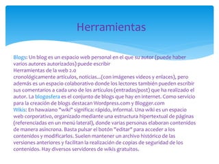 Herramientas
Blogs: Un blog es un espacio web personal en el que su autor (puede haber
varios autores autorizados) puede escribir
Herramientas de la web 2.0
cronológicamente artículos, noticias...(con imágenes videos y enlaces), pero
además es un espacio colaborativo donde los lectores también pueden escribir
sus comentarios a cada uno de los artículos (entradas/post) que ha realizado el
autor. La blogosfera es el conjunto de blogs que hay en internet. Como servicio
para la creación de blogs destacan Wordpress.com y Blogger.com
Wikis: En hawaiano "wiki" significa: rápido, informal. Una wiki es un espacio
web corporativo, organizado mediante una estructura hipertextual de páginas
(referenciadas en un menú lateral), donde varias personas elaboran contenidos
de manera asíncrona. Basta pulsar el botón "editar" para acceder a los
contenidos y modificarlos. Suelen mantener un archivo histórico de las
versiones anteriores y facilitan la realización de copias de seguridad de los
contenidos. Hay diversos servidores de wikis gratuitos.

 