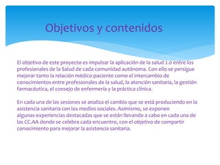 Objetivos y contenidos
El objetivo de este proyecto es impulsar la aplicación de la salud 2.0 entre los
profesionales de la Salud de cada comunidad autónoma. Con ello se persigue
mejorar tanto la relación médico-paciente como el intercambio de
conocimientos entre profesionales de la salud, la atención sanitaria, la gestión
farmacéutica, el consejo de enfermería y la práctica clínica.
En cada una de las sesiones se analiza el cambio que se está produciendo en la
asistencia sanitaria con los medios sociales. Asimismo, se exponen
algunas experiencias destacadas que se están llevando a cabo en cada una de
las CC.AA donde se celebra cada encuentro, con el objetivo de compartir
conocimiento para mejorar la asistencia sanitaria.

 